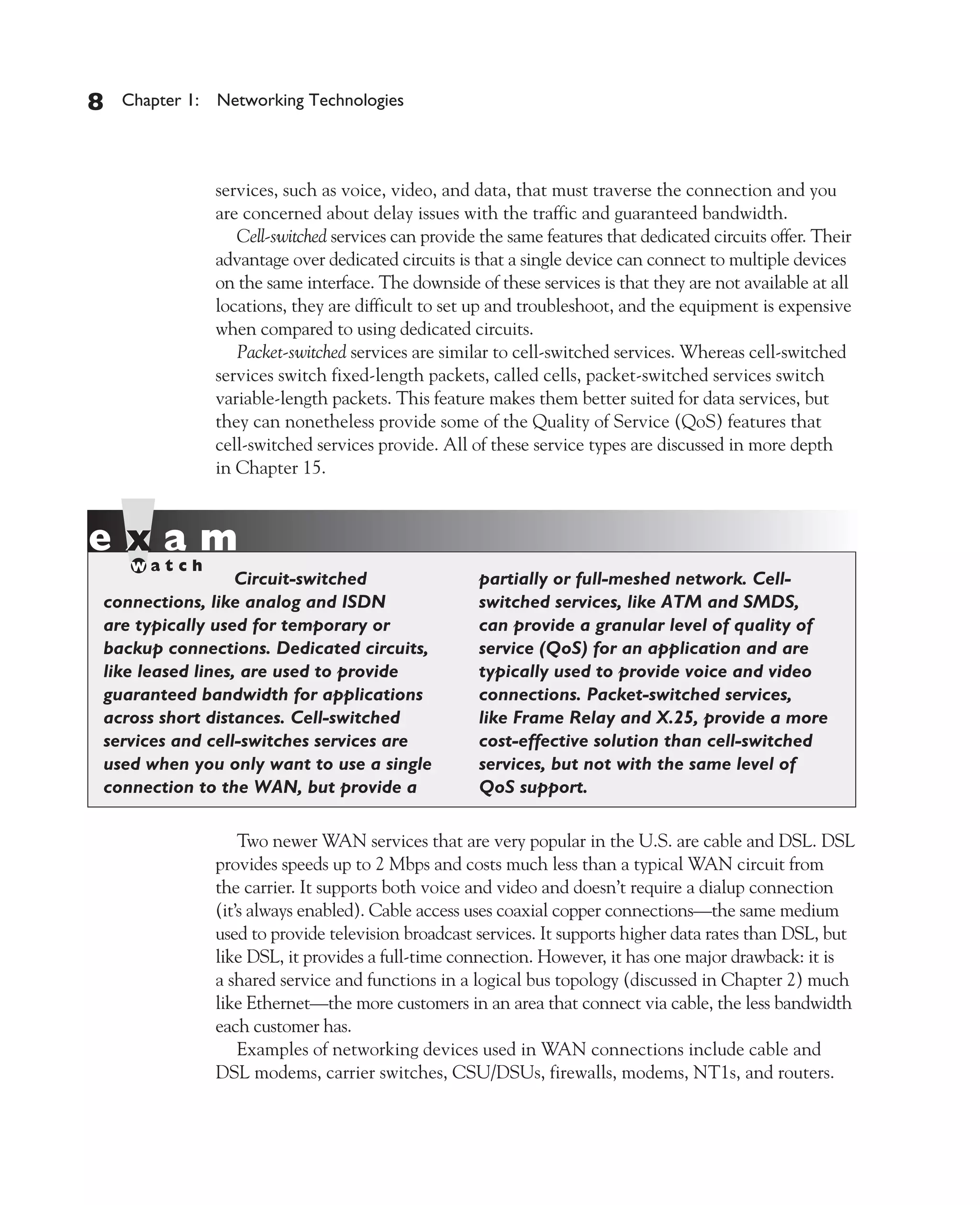 Color profile: Generic CMYK printer profile
Composite Default screen          CertPrs8    / CCNA Cisco Certified Network Associate Study Guide / Deal / 222934-9 / Chapter 1




       8     Chapter 1: Networking Technologies




                           services, such as voice, video, and data, that must traverse the connection and you
                           are concerned about delay issues with the traffic and guaranteed bandwidth.
                              Cell-switched services can provide the same features that dedicated circuits offer. Their
                           advantage over dedicated circuits is that a single device can connect to multiple devices
                           on the same interface. The downside of these services is that they are not available at all
                           locations, they are difficult to set up and troubleshoot, and the equipment is expensive
                           when compared to using dedicated circuits.
                              Packet-switched services are similar to cell-switched services. Whereas cell-switched
                           services switch fixed-length packets, called cells, packet-switched services switch
                           variable-length packets. This feature makes them better suited for data services, but
                           they can nonetheless provide some of the Quality of Service (QoS) features that
                           cell-switched services provide. All of these service types are discussed in more depth
                           in Chapter 15.




                            Circuit-switched                        partially or full-meshed network. Cell-
          connections, like analog and ISDN                         switched services, like ATM and SMDS,
          are typically used for temporary or                       can provide a granular level of quality of
          backup connections. Dedicated circuits,                   service (QoS) for an application and are
          like leased lines, are used to provide                    typically used to provide voice and video
          guaranteed bandwidth for applications                     connections. Packet-switched services,
          across short distances. Cell-switched                     like Frame Relay and X.25, provide a more
          services and cell-switches services are                   cost-effective solution than cell-switched
          used when you only want to use a single                   services, but not with the same level of
          connection to the WAN, but provide a                      QoS support.

                               Two newer WAN services that are very popular in the U.S. are cable and DSL. DSL
                           provides speeds up to 2 Mbps and costs much less than a typical WAN circuit from
                           the carrier. It supports both voice and video and doesn’t require a dialup connection
                           (it’s always enabled). Cable access uses coaxial copper connections—the same medium
                           used to provide television broadcast services. It supports higher data rates than DSL, but
                           like DSL, it provides a full-time connection. However, it has one major drawback: it is
                           a shared service and functions in a logical bus topology (discussed in Chapter 2) much
                           like Ethernet—the more customers in an area that connect via cable, the less bandwidth
                           each customer has.
                               Examples of networking devices used in WAN connections include cable and
                           DSL modems, carrier switches, CSU/DSUs, firewalls, modems, NT1s, and routers.




D:omhCertPrs8934-9ch01.vp
Monday, August 04, 2003 10:00:44 AM
 