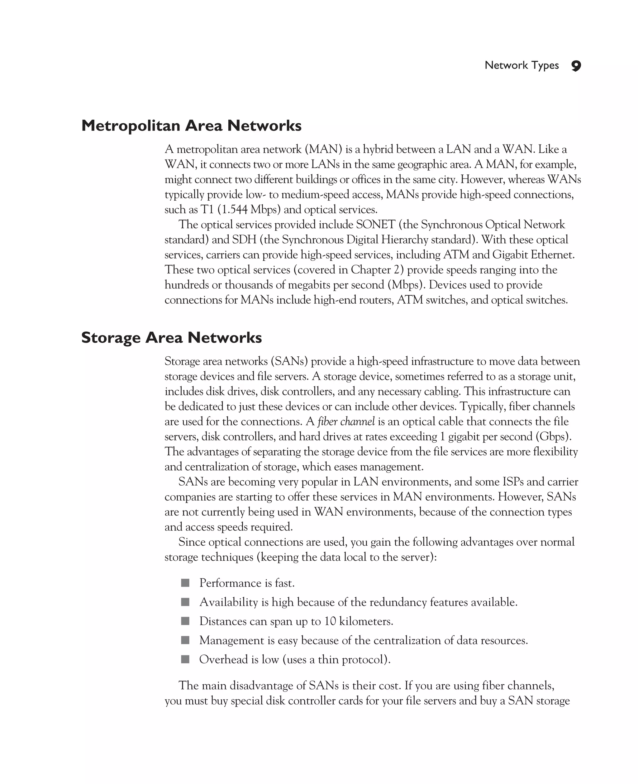Color profile: Generic CMYK printer profile
Composite Default screen             CertPrs8   / CCNA Cisco Certified Network Associate Study Guide / Deal / 222934-9 / Chapter 1




                                                                                                         Network Types     9


             Metropolitan Area Networks
                                 A metropolitan area network (MAN) is a hybrid between a LAN and a WAN. Like a
                                 WAN, it connects two or more LANs in the same geographic area. A MAN, for example,
                                 might connect two different buildings or offices in the same city. However, whereas WANs
                                 typically provide low- to medium-speed access, MANs provide high-speed connections,
                                 such as T1 (1.544 Mbps) and optical services.
                                    The optical services provided include SONET (the Synchronous Optical Network
                                 standard) and SDH (the Synchronous Digital Hierarchy standard). With these optical
                                 services, carriers can provide high-speed services, including ATM and Gigabit Ethernet.
                                 These two optical services (covered in Chapter 2) provide speeds ranging into the
                                 hundreds or thousands of megabits per second (Mbps). Devices used to provide
                                 connections for MANs include high-end routers, ATM switches, and optical switches.


             Storage Area Networks
                                 Storage area networks (SANs) provide a high-speed infrastructure to move data between
                                 storage devices and file servers. A storage device, sometimes referred to as a storage unit,
                                 includes disk drives, disk controllers, and any necessary cabling. This infrastructure can
                                 be dedicated to just these devices or can include other devices. Typically, fiber channels
                                 are used for the connections. A fiber channel is an optical cable that connects the file
                                 servers, disk controllers, and hard drives at rates exceeding 1 gigabit per second (Gbps).
                                 The advantages of separating the storage device from the file services are more flexibility
                                 and centralization of storage, which eases management.
                                    SANs are becoming very popular in LAN environments, and some ISPs and carrier
                                 companies are starting to offer these services in MAN environments. However, SANs
                                 are not currently being used in WAN environments, because of the connection types
                                 and access speeds required.
                                    Since optical connections are used, you gain the following advantages over normal
                                 storage techniques (keeping the data local to the server):

                                      ■ Performance is fast.
                                      ■ Availability is high because of the redundancy features available.
                                      ■ Distances can span up to 10 kilometers.
                                      ■ Management is easy because of the centralization of data resources.
                                      ■ Overhead is low (uses a thin protocol).

                                   The main disadvantage of SANs is their cost. If you are using fiber channels,
                                 you must buy special disk controller cards for your file servers and buy a SAN storage




D:omhCertPrs8934-9ch01.vp
Monday, August 04, 2003 10:00:44 AM
 
