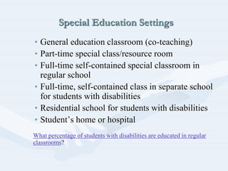 Special Education Settings
• General education classroom (co-teaching)
• Part-time special class/resource room
• Full-time self-contained special classroom in
regular school
• Full-time, self-contained class in separate school
for students with disabilities
• Residential school for students with disabilities
• Student’s home or hospital
What percentage of students with disabilities are educated in regular
classrooms?