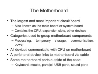 The Motherboard
• The largest and most important circuit board
   – Also known as the main board or system board
   – Contains the CPU, expansion slots, other devices
• Categories used to group motherboard components
   – Processing,   temporary   storage,   communication,
     power
• All devices communicate with CPU on motherboard
• A peripheral device links to motherboard via cable
• Some motherboard ports outside of the case:
   – Keyboard, mouse, parallel, USB ports, sound ports
 