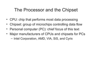 The Processor and the Chipset
•   CPU: chip that performs most data processing
•   Chipset: group of microchips controlling data flow
•   Personal computer (PC): chief focus of this text
•   Major manufacturers of CPUs and chipsets for PCs
    – Intel Corporation, AMD, VIA, SiS, and Cyrix
 