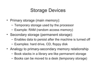 Storage Devices
• Primary storage (main memory):
  – Temporary storage used by the processor
  – Example: RAM (random access memory)
• Secondary storage (permanent storage):
  – Enables data to persist after the machine is turned off
  – Examples: hard drive, CD, floppy disk
• Analogy to primary-secondary memory relationship
  – Book stacks in a library are like permanent storage
  – Books can be moved to a desk (temporary storage)
 