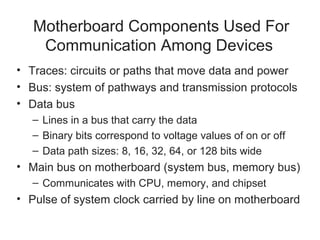 Motherboard Components Used For
    Communication Among Devices
• Traces: circuits or paths that move data and power
• Bus: system of pathways and transmission protocols
• Data bus
   – Lines in a bus that carry the data
   – Binary bits correspond to voltage values of on or off
   – Data path sizes: 8, 16, 32, 64, or 128 bits wide
• Main bus on motherboard (system bus, memory bus)
   – Communicates with CPU, memory, and chipset
• Pulse of system clock carried by line on motherboard
 