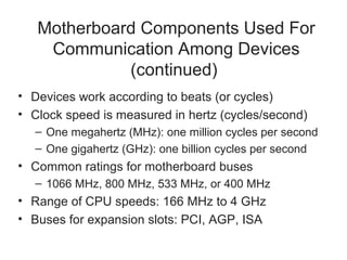 Motherboard Components Used For
    Communication Among Devices
             (continued)
• Devices work according to beats (or cycles)
• Clock speed is measured in hertz (cycles/second)
  – One megahertz (MHz): one million cycles per second
  – One gigahertz (GHz): one billion cycles per second
• Common ratings for motherboard buses
  – 1066 MHz, 800 MHz, 533 MHz, or 400 MHz
• Range of CPU speeds: 166 MHz to 4 GHz
• Buses for expansion slots: PCI, AGP, ISA
 