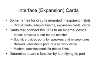 Interface (Expansion) Cards
• Some names for circuits mounted in expansion slots:
   – Circuit cards, adapter boards, expansion cards, cards
• Cards that connect the CPU to an external device:
   –   Video: provides a port for the monitor
   –   Sound: provides ports for speakers and microphones
   –   Network: provides a port for a network cable
   –   Modem: provides ports for phone lines
• Determine a card’s function by identifying its port
 