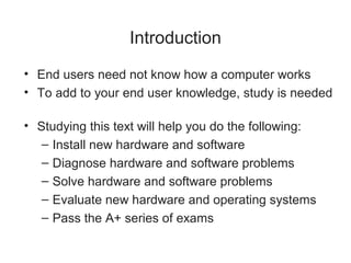 Introduction
• End users need not know how a computer works
• To add to your end user knowledge, study is needed

• Studying this text will help you do the following:
   – Install new hardware and software
   – Diagnose hardware and software problems
   – Solve hardware and software problems
   – Evaluate new hardware and operating systems
   – Pass the A+ series of exams
 