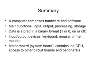 Summary
• A computer comprises hardware and software
• Main functions: input, output, processing, storage
• Data is stored in a binary format (1 or 0, on or off)
• Input/output devices: keyboard, mouse, printer,
  monitor
• Motherboard (system board): contains the CPU,
  access to other circuit boards and peripherals
 