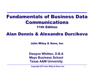 Fundamentals of Business Data
      Communications
                11th Edition

Alan Dennis & Alexandra Durcikova

         John Wiley & Sons, Inc



         Dwayne Whitten, D.B.A
         Mays Business School
         Texas A&M University
          Copyright 2011John Wiley & Sons, Inc.   1-1
 