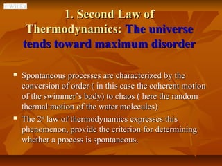1. Second Law of
     Thermodynamics: The universe
    tends toward maximum disorder

   Spontaneous processes are characterized by the
    conversion of order ( in this case the coherent motion
    of the swimmer’s body) to chaos ( here the random
    thermal motion of the water molecules)
   The 2nd law of thermodynamics expresses this
    phenomenon, provide the criterion for determining
    whether a process is spontaneous.
 