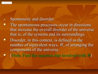 A.   Spontaneity and disorder
    The spontaneous processes occur in directions
     that increase the overall disorder of the universe
     that is, of the systems and its surroundings.
    Disorder, in this context, is defined as the
     number of equivalent ways, W, of arranging the
     components of the universe.
    (Note: Find the equation that involved with W)
 