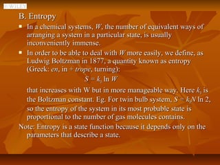 B. Entropy
 In a chemical systems, W, the number of equivalent ways of
  arranging a system in a particular state, is usually
  inconveniently immense.
 In order to be able to deal with W more easily, we define, as

  Ludwig Boltzman in 1877, a quantity known as entropy
  (Greek: en, in + trope, turning):
                       S = kB ln W
  that increases with W but in more manageable way. Here kB is
  the Boltzman constant. Eg. For twin bulb system, S = kBN ln 2,
  so the entropy of the system in its most probable state is
  proportional to the number of gas molecules contains.
Note: Entropy is a state function because it depends only on the
  parameters that describe a state.
 