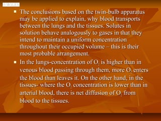    The conclusions based on the twin-bulb apparatus
    may be applied to explain, why blood transports
    between the lungs and the tissues. Solutes in
    solution behave analogously to gases in that they
    intend to maintain a uniform concentration
    throughout their occupied volume – this is their
    most probable arrangement.
   In the lungs-concentration of O2 is higher than in
    venous blood passing through them, more O2 enters
    the blood than leaves it. On the other hand, in the
    tissues- where the O2 concentration is lower than in
    arterial blood, there is net diffusion of O2 from
    blood to the tissues.
 