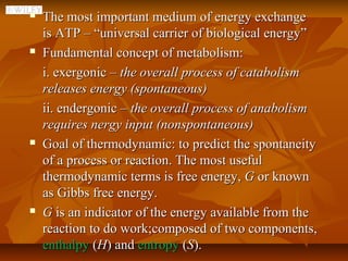    The most important medium of energy exchange
    is ATP – “universal carrier of biological energy”
   Fundamental concept of metabolism:
    i. exergonic – the overall process of catabolism
    releases energy (spontaneous)
    ii. endergonic – the overall process of anabolism
    requires nergy input (nonspontaneous)
   Goal of thermodynamic: to predict the spontaneity
    of a process or reaction. The most useful
    thermodynamic terms is free energy, G or known
    as Gibbs free energy.
   G is an indicator of the energy available from the
    reaction to do work;composed of two components,
    enthalpy (H) and entropy (S).
 