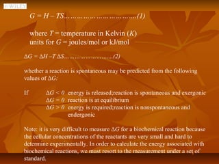 G = H – TS…………………………….(1)

     where T = temperature in Kelvin (K)
     units for G = joules/mol or kJ/mol
∆G = ∆H –T ∆S……………………....(2)

whether a reaction is spontaneous may be predicted from the following
values of ∆G:

If        ∆G < 0 energy is released;reaction is spontaneous and exergonic
          ∆G = 0 reaction is at equilibrium
          ∆G > 0 energy is required;reaction is nonspontaneous and
                 endergonic

Note: it is very difficult to measure ∆G for a biochemical reaction because
the cellular concentrations of the reactants are very small and hard to
determine experimentally. In order to calculate the energy associated with
biochemical reactions, we must resort to the measurement under a set of
standard.
 