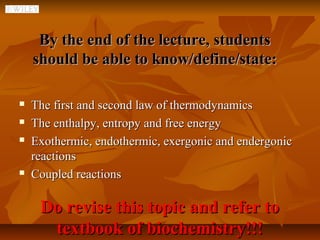 By the end of the lecture, students
    should be able to know/define/state:

   The first and second law of thermodynamics
   The enthalpy, entropy and free energy
   Exothermic, endothermic, exergonic and endergonic
    reactions
   Coupled reactions

     Do revise this topic and refer to
      textbook of biochemistry!!!
 