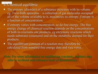 4. Chemical equilibria
   The entropy (disorder) of a substance increases with its volume.
    eg. Twin-bulb apparatus – a collection of gas molecules occupied
    all of the volume available to it, maximizes its entropy. Entropy is
    a function of concentration.
   If entropy varies with concentration, so do free energy. The free
    energy change of chemical reaction depends on the concentrations
    of both its reactants and products. eg enzymatic reactions which
    needs substrates (reactants) and on the metabolic demand for their
    products.
   The equilibrium constant of a reaction may therefore be
    calculated from standard free energy data and vice versa.

Note: For more information on equilibrium constants, students may
  refer to textbook and reference book of Biochemistry.
 