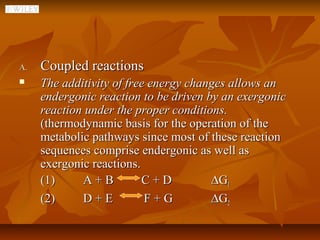 A.   Coupled reactions
    The additivity of free energy changes allows an
     endergonic reaction to be driven by an exergonic
     reaction under the proper conditions.
     (thermodynamic basis for the operation of the
     metabolic pathways since most of these reaction
     sequences comprise endergonic as well as
     exergonic reactions.
     (1)     A+B          C+D          ∆G1
     (2)     D+E           F+G         ∆G2
 