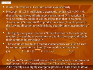    If ∆G1 ≥ 0, reaction (1) will not occur spontaneously.
   However, if ∆G2 is sufficiently exergonic so that ∆G1 + ∆G2 < 0,
    then although the equilibrium concentration of D in reaction (1)
    will be relatively small, it will be larger than that in reaction (2).
    As reaction (2) converts D to product, reaction (1) will operate in
    the forward direction to replenish the equilibrium concentration of
    D.
   The highly exergonic reaction (2) therefore drives the endergonic
    reaction (1), and the two reactions are said to be coupled through
    their common intermediate D.
   These coupled reactions proceed spontaneously can also be seen
    by summing reactions (1) and (2) to yield overall reaction
    (3)           A+B+E           C+F+G                    ∆G3

    As long as the overall pathway (reaction sequence) is exergonic, it
    will operate in the forward direction. Thus, the free energy of
    ATP hydrolysis, a highly exergonic process, is harnessed to drive
 