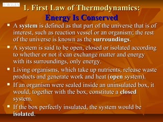 1. First Law of Thermodynamics:
               Energy Is Conserved
   A system is defined as that part of the universe that is of
    interest, such as reaction vessel or an organism; the rest
    of the universe is known as the surroundings.
   A system is said to be open, closed or isolated according
    to whether or not it can exchange matter and energy
    with its surroundings, only energy.
   Living organisms, which take up nutrients, release waste
    products and generate work and heat (open system).
   If an organism were sealed inside an uninsulated box, it
    would, together with the box, constitute a closed
    system.
   If the box perfectly insulated, the system would be
    isolated.
 