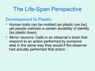 The Life-Span Perspective
Development Is Plastic
• Human traits can be molded (as plastic can be),
  yet people maintain a certain durability of identity
  (as plastic does).
• Mirror neurons- Cells in an observer’s brain that
  respond to an action performed by someone
  else in the same way they would if the observer
  had actually performed that action.
 