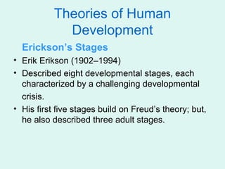 Theories of Human
             Development
  Erickson’s Stages
• Erik Erikson (1902–1994)
• Described eight developmental stages, each
  characterized by a challenging developmental
  crisis.
• His first five stages build on Freud’s theory; but,
  he also described three adult stages.
 