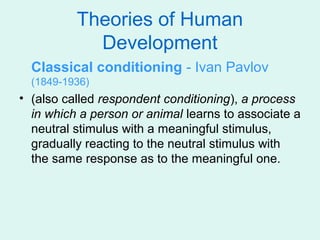Theories of Human
            Development
  Classical conditioning - Ivan Pavlov
  (1849-1936)
• (also called respondent conditioning), a process
  in which a person or animal learns to associate a
  neutral stimulus with a meaningful stimulus,
  gradually reacting to the neutral stimulus with
  the same response as to the meaningful one.
 