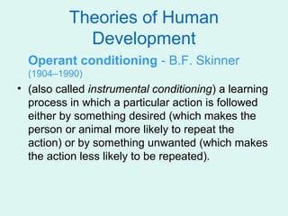 Theories of Human
            Development
  Operant conditioning - B.F. Skinner
  (1904–1990)
• (also called instrumental conditioning) a learning
  process in which a particular action is followed
  either by something desired (which makes the
  person or animal more likely to repeat the
  action) or by something unwanted (which makes
  the action less likely to be repeated).
 
