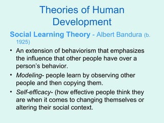 Theories of Human
            Development
Social Learning Theory - Albert Bandura (b.
  1925)
• An extension of behaviorism that emphasizes
  the influence that other people have over a
  person’s behavior.
• Modeling- people learn by observing other
  people and then copying them.
• Self-efficacy- (how effective people think they
  are when it comes to changing themselves or
  altering their social context.
 