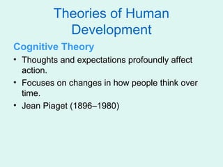 Theories of Human
           Development
Cognitive Theory
• Thoughts and expectations profoundly affect
  action.
• Focuses on changes in how people think over
  time.
• Jean Piaget (1896–1980)
 