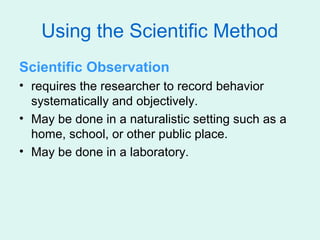 Using the Scientific Method
Scientific Observation
• requires the researcher to record behavior
  systematically and objectively.
• May be done in a naturalistic setting such as a
  home, school, or other public place.
• May be done in a laboratory.
 