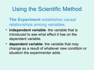 Using the Scientific Method
  The Experiment establishes causal
  relationships among variables.
• independent variable- the variable that is
  introduced to see what effect it has on the
  dependent variable.
• dependent variable- the variable that may
  change as a result of whatever new condition or
  situation the experimenter adds.
 