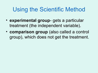 Using the Scientific Method
• experimental group- gets a particular
  treatment (the independent variable).
• comparison group (also called a control
  group), which does not get the treatment.
 