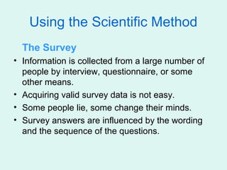 Using the Scientific Method
  The Survey
• Information is collected from a large number of
  people by interview, questionnaire, or some
  other means.
• Acquiring valid survey data is not easy.
• Some people lie, some change their minds.
• Survey answers are influenced by the wording
  and the sequence of the questions.
 