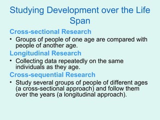 Studying Development over the Life
              Span
Cross-sectional Research
• Groups of people of one age are compared with
  people of another age.
Longitudinal Research
• Collecting data repeatedly on the same
  individuals as they age.
Cross-sequential Research
• Study several groups of people of different ages
  (a cross-sectional approach) and follow them
  over the years (a longitudinal approach).
 