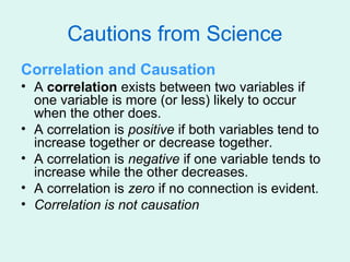 Cautions from Science
Correlation and Causation
• A correlation exists between two variables if
  one variable is more (or less) likely to occur
  when the other does.
• A correlation is positive if both variables tend to
  increase together or decrease together.
• A correlation is negative if one variable tends to
  increase while the other decreases.
• A correlation is zero if no connection is evident.
• Correlation is not causation
 