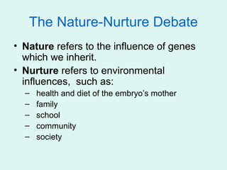 The Nature-Nurture Debate
• Nature refers to the influence of genes
  which we inherit.
• Nurture refers to environmental
  influences, such as:
  –   health and diet of the embryo’s mother
  –   family
  –   school
  –   community
  –   society
 