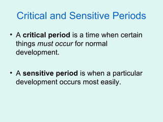 Critical and Sensitive Periods
• A critical period is a time when certain
  things must occur for normal
  development.

• A sensitive period is when a particular
  development occurs most easily.
 