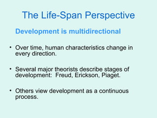 The Life-Span Perspective
  Development is multidirectional

• Over time, human characteristics change in
  every direction.

• Several major theorists describe stages of
  development: Freud, Erickson, Piaget.

• Others view development as a continuous
  process.
 