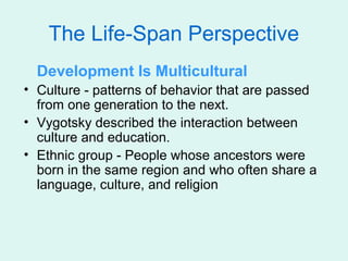 The Life-Span Perspective
  Development Is Multicultural
• Culture - patterns of behavior that are passed
  from one generation to the next.
• Vygotsky described the interaction between
  culture and education.
• Ethnic group - People whose ancestors were
  born in the same region and who often share a
  language, culture, and religion
 