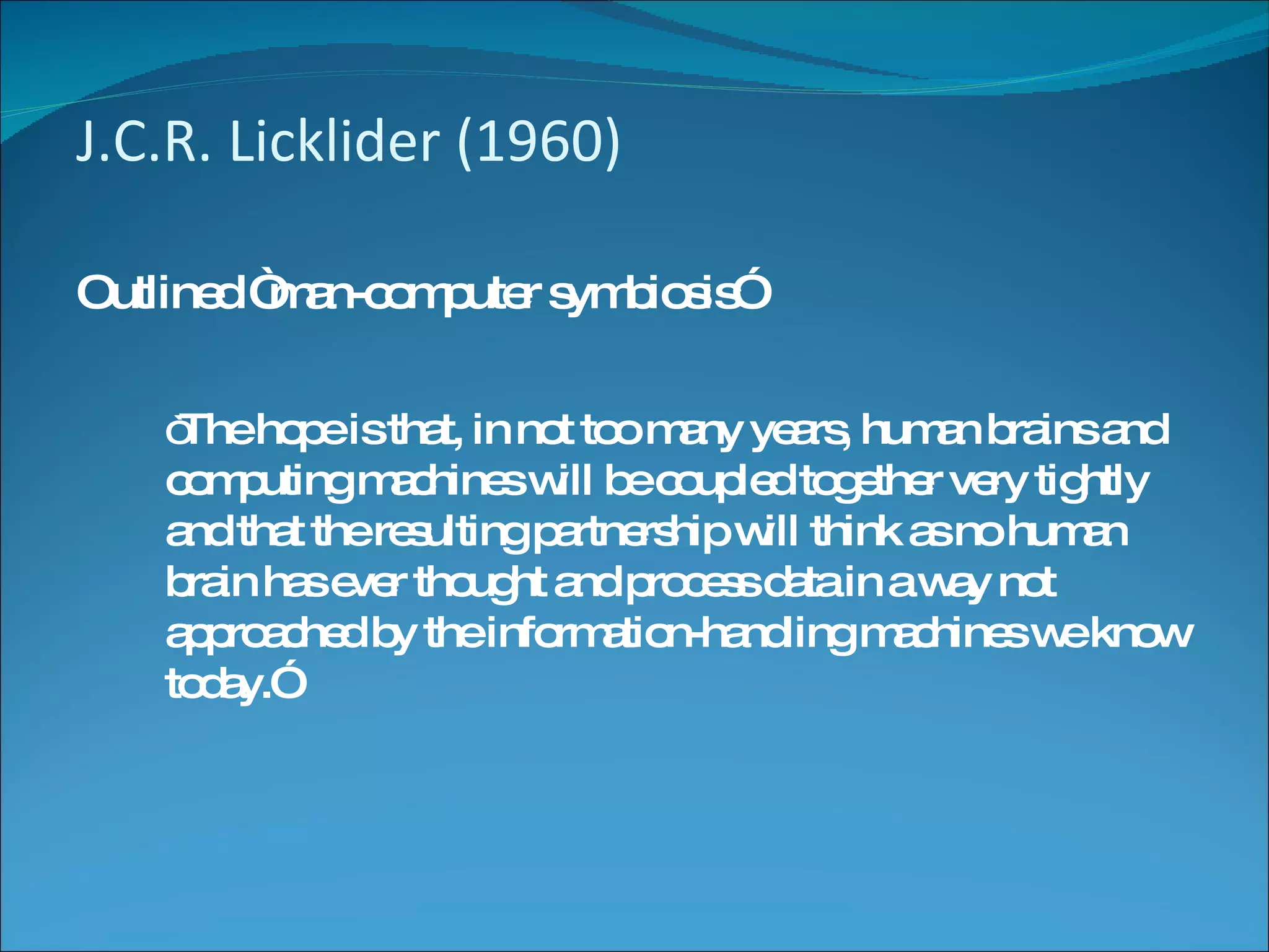 J.C.R. Licklider (1960) Outlined “man-computer symbiosis” “ The hope is that, in not too many years, human brains and computing machines will be coupled together very tightly and that the resulting partnership will think as no human brain has ever thought and process data in a way not approached by the information-handling machines we know today.” 