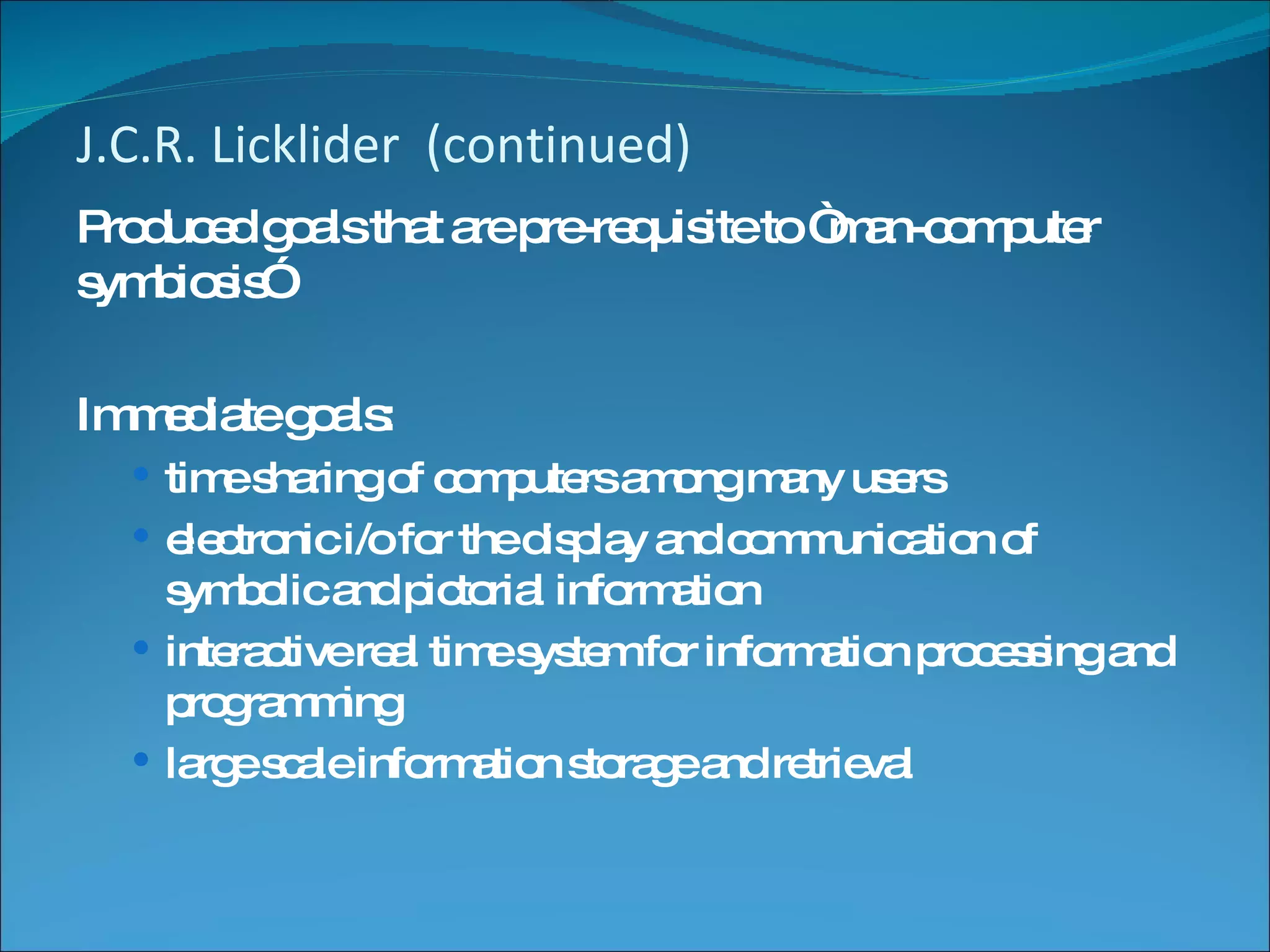 J.C.R. Licklider  (continued) Produced goals that are pre-requisite to “man-computer symbiosis” Immediate goals: time sharing of computers among many users electronic i/o for the display and communication of symbolic and pictorial information interactive real time system for information processing and programming large scale information storage and retrieval 