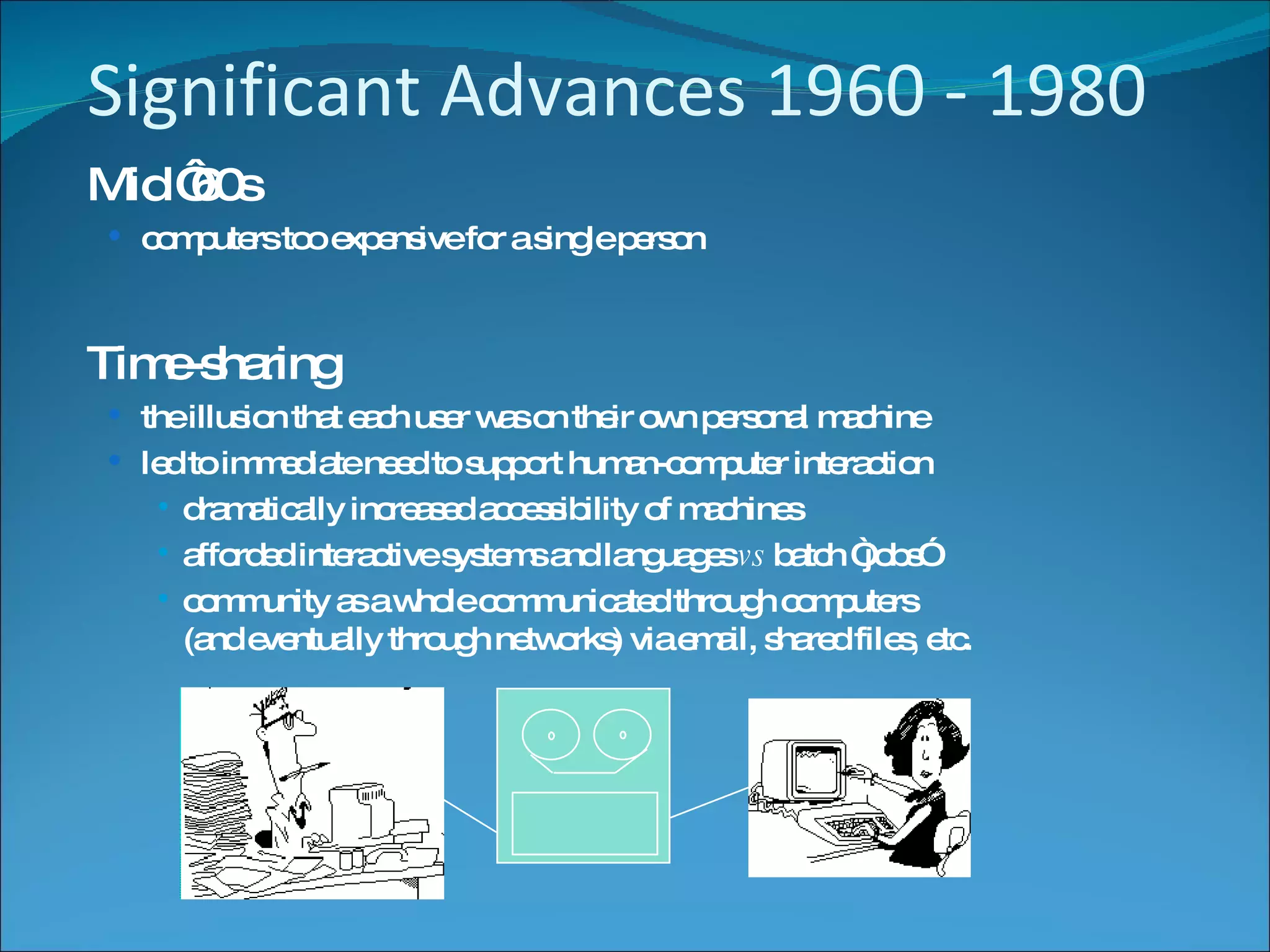 Significant Advances 1960 - 1980 Mid ‘60s  computers too expensive for a single person Time-sharing the illusion that each user was on their own personal machine led to immediate need to support human-computer interaction dramatically increased accessibility of machines afforded interactive systems and languages  vs  batch “jobs” community as a whole communicated through computers  (and eventually through networks) via email, shared files, etc. 