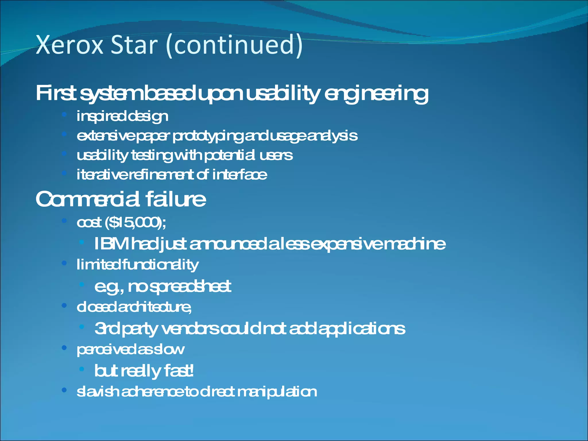 Xerox Star (continued) First system based upon usability engineering inspired design extensive paper prototyping and usage analysis usability testing with potential users iterative refinement of interface Commercial failure cost ($15,000);  IBM had just announced a less expensive machine limited functionality e.g., no spreadsheet closed architecture,  3rd party vendors could not add applications perceived as slow  but really fast! slavish adherence to direct manipulation 