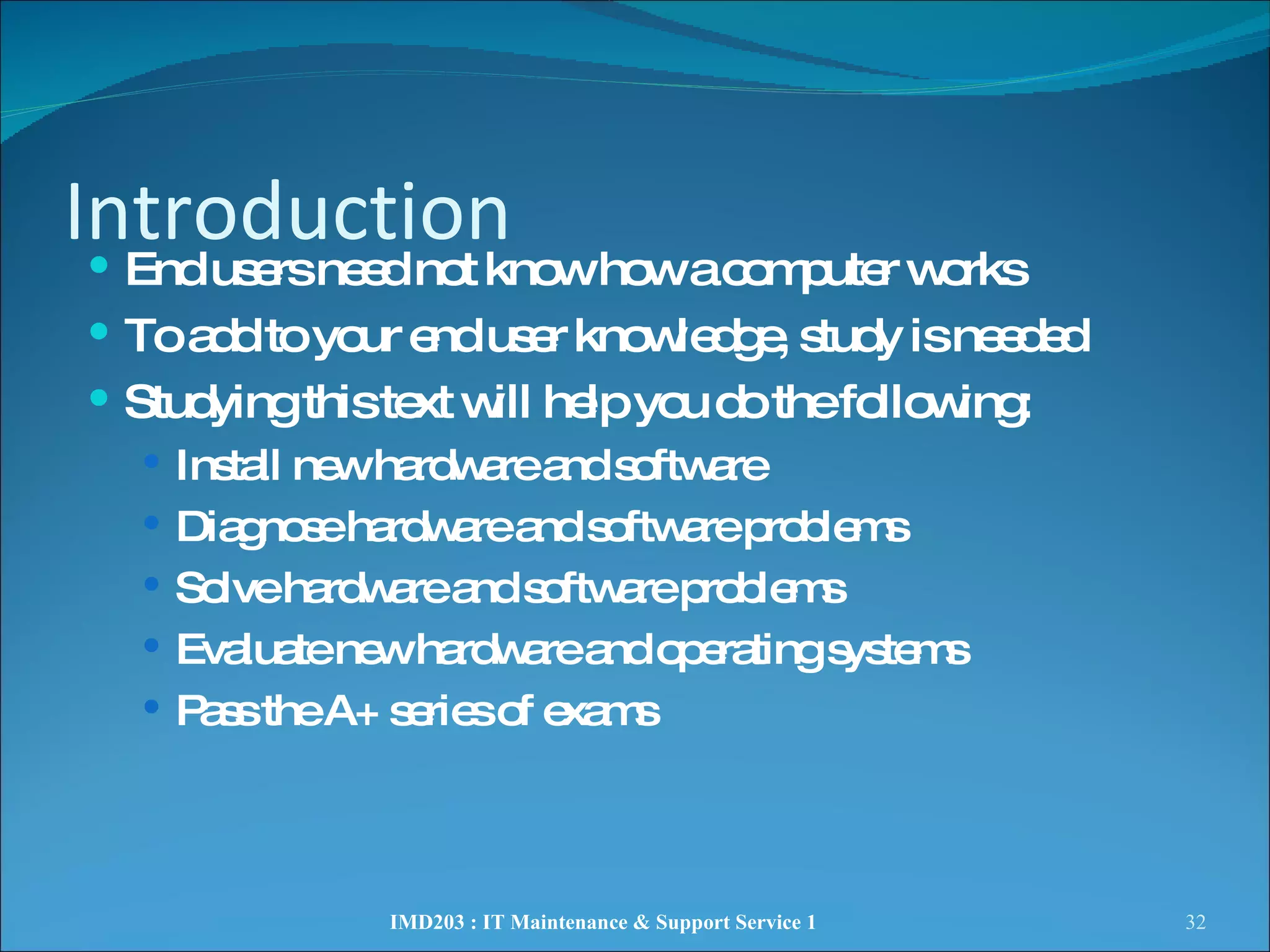 Introduction End users need not know how a computer works To add to your end user knowledge, study is needed  Studying this text will help you do the following: Install new hardware and software  Diagnose hardware and software problems Solve hardware and software problems Evaluate new hardware and operating systems Pass the A+ series of exams IMD203 : IT Maintenance & Support Service 1 