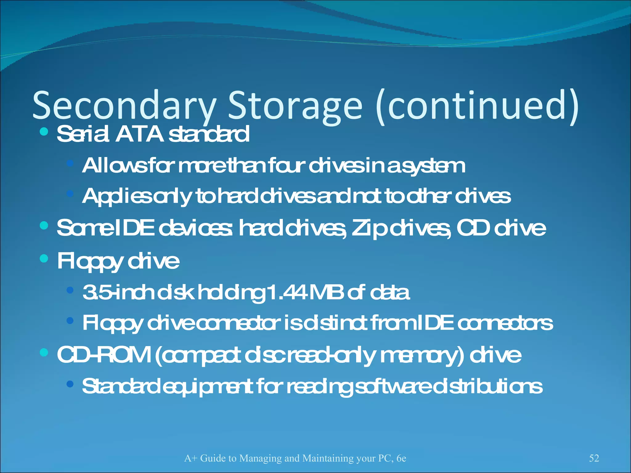 Secondary Storage (continued) Serial ATA standard  Allows for more than four drives in a system  Applies only to hard drives and not to other drives Some IDE devices: hard drives, Zip drives, CD drive Floppy drive 3.5-inch disk holding 1.44 MB of data Floppy drive connector is distinct from IDE connectors CD-ROM (compact disc read-only memory) drive Standard equipment for reading software distributions  A+ Guide to Managing and Maintaining your PC, 6e 