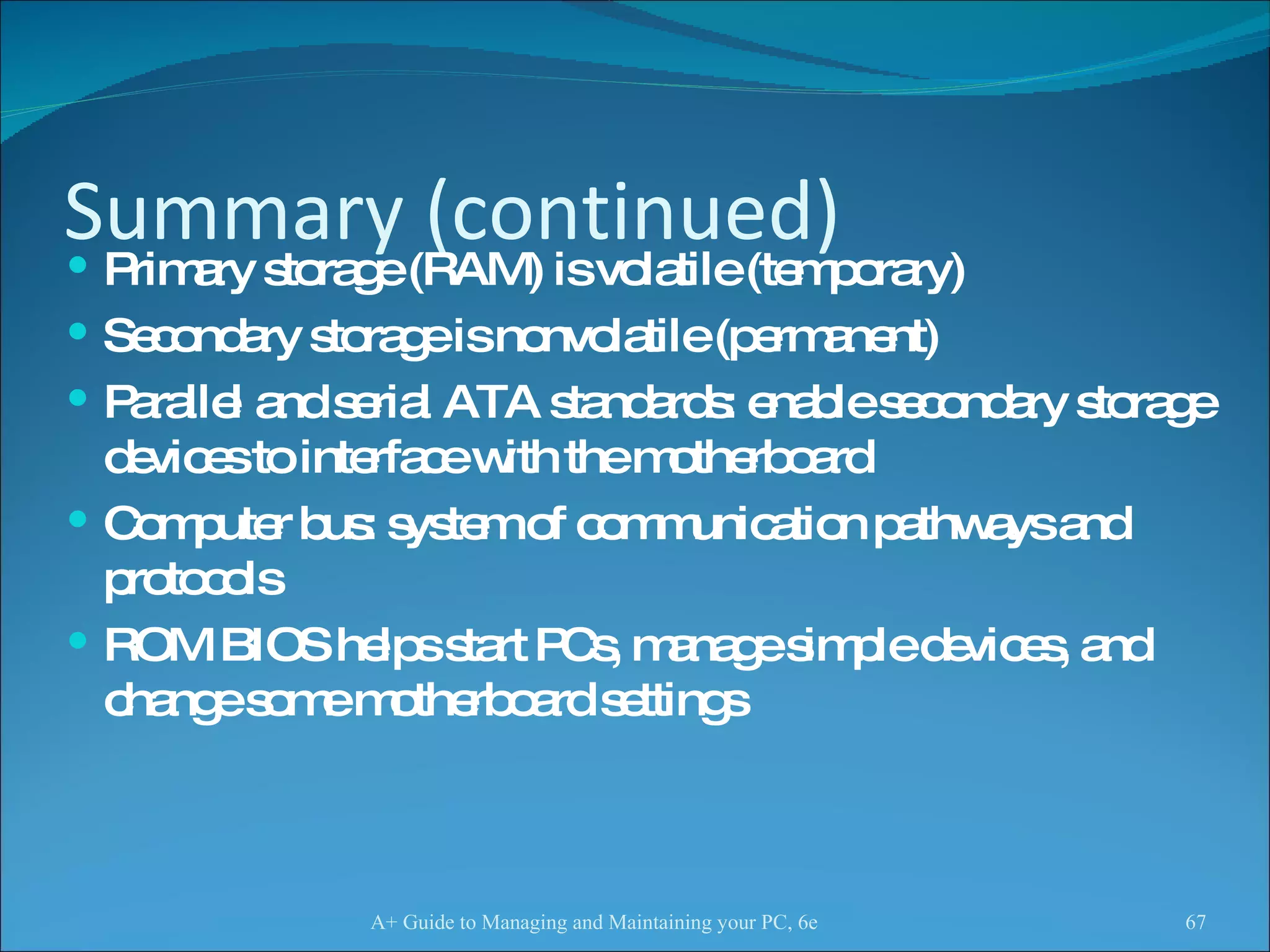 Summary (continued) Primary storage (RAM) is volatile (temporary) Secondary storage is nonvolatile (permanent) Parallel and serial ATA standards: enable secondary storage devices to interface with the motherboard  Computer bus: system of communication pathways and protocols  ROM BIOS helps start PCs, manage simple devices, and change some motherboard settings A+ Guide to Managing and Maintaining your PC, 6e 
