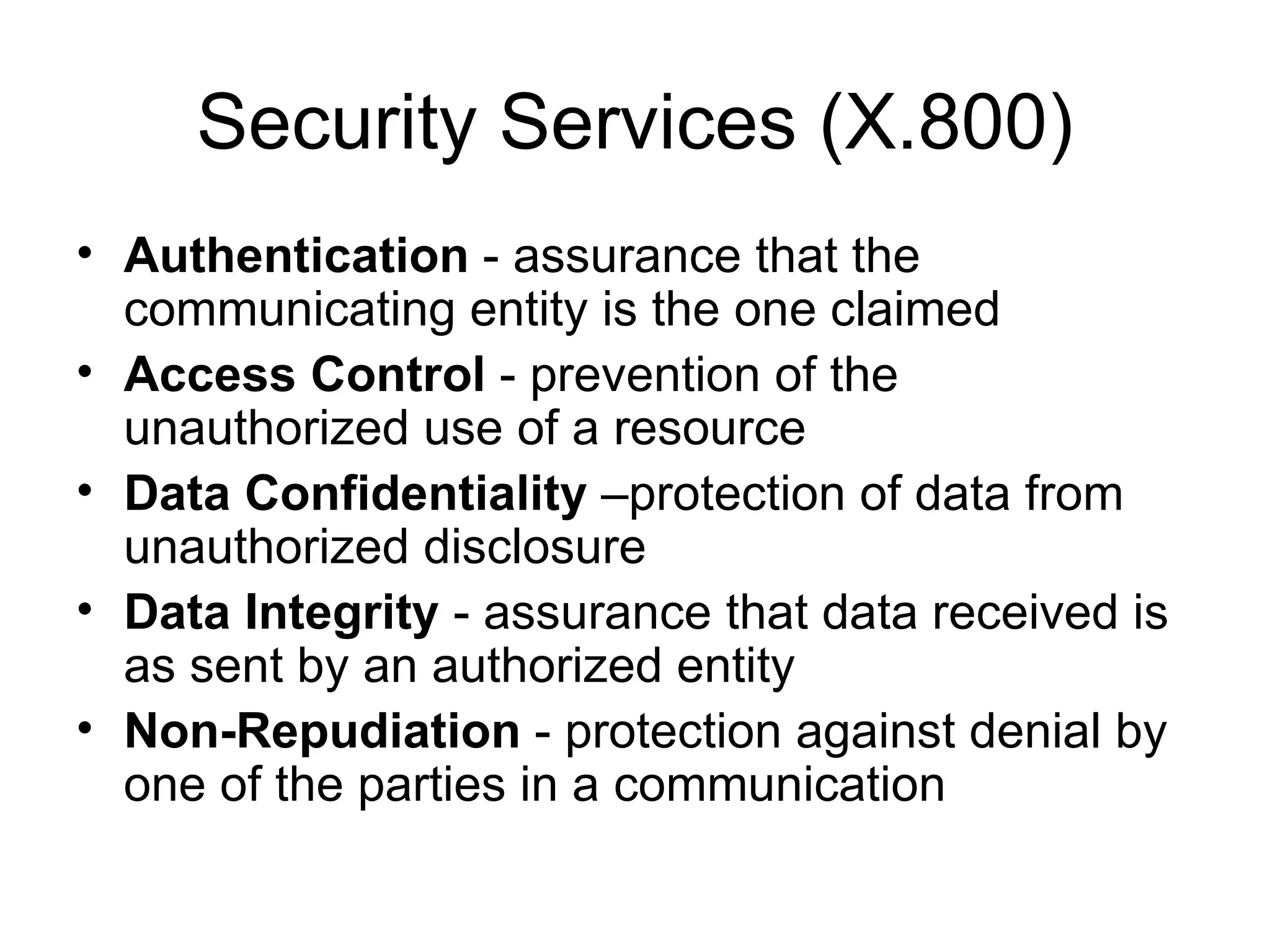 Security Services (X.800) Authentication  -  assurance that the communicating entity is the one claimed Access Control  -  prevention of the unauthorized use of a resource Data Confidentiality  – protection of data from unauthorized disclosure Data Integrity  -  assurance that data received is as sent by an authorized entity Non-Repudiation  -  protection against denial by one of the parties in a communication 