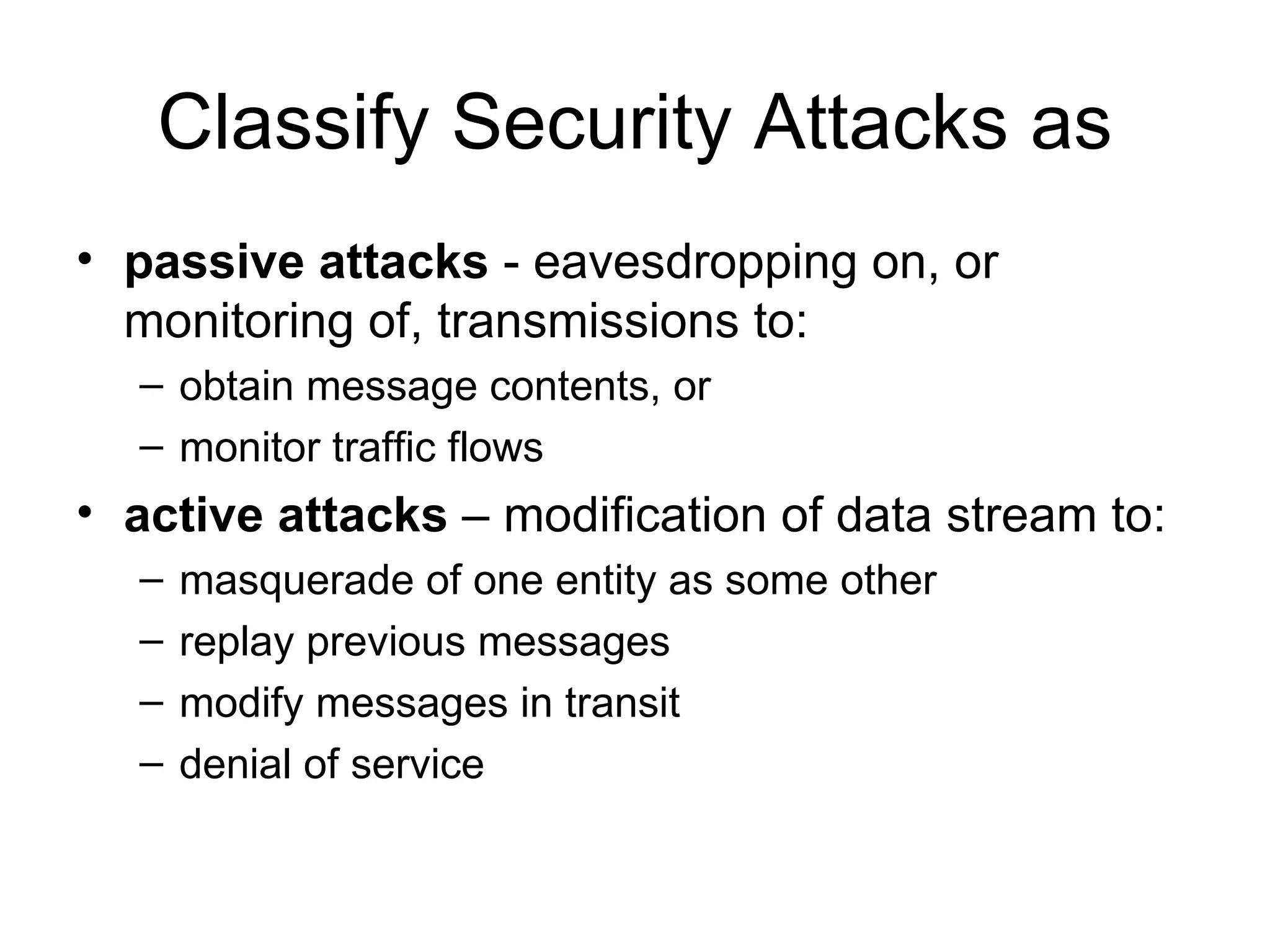Classify Security Attacks as passive attacks  -  eavesdropping on, or monitoring of, transmissions to: obtain message contents, or monitor traffic flows active attacks  – modification of data stream to: masquerade of one entity as some other replay previous messages modify messages in transit denial of service 
