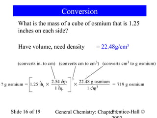 Conversion
What is the mass of a cube of osmium that is 1.25
inches on each side?
Have volume, need density

Slide 16 of 19

= 22.48g/cm3

Prentice-Hall ©
General Chemistry: Chapter 1

 