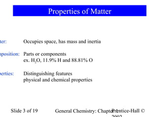Properties of Matter

ter:

Occupies space, has mass and inertia

mposition: Parts or components
ex. H2O, 11.9% H and 88.81% O

perties:

Distinguishing features
physical and chemical properties

Slide 3 of 19

Prentice-Hall ©
General Chemistry: Chapter 1

 